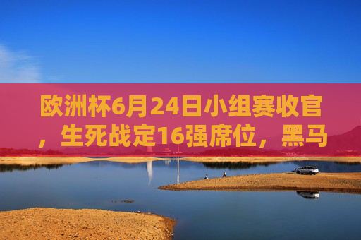 欧洲杯6月24日小组赛收官，生死战定16强席位，黑马与豪门命运交织