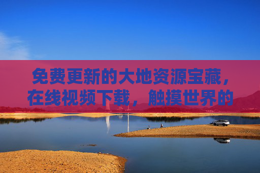 免费更新的大地资源宝藏，在线视频下载，触摸世界的每一寸肌理