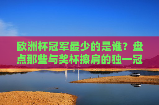 欧洲杯冠军最少的是谁？盘点那些与奖杯擦肩的独一冠球队与无冕之王