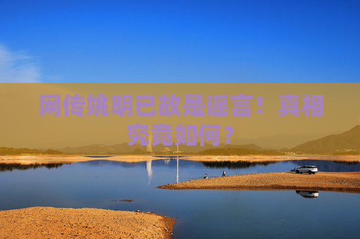 网传姚明已故是谣言！真相究竟如何？