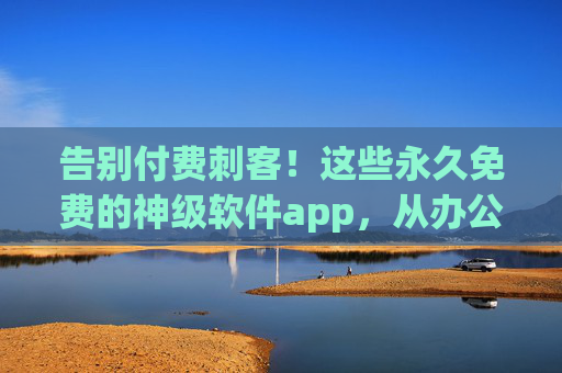 告别付费刺客！这些永久免费的神级软件app，从办公到娱乐全覆盖，用一次就爱上
