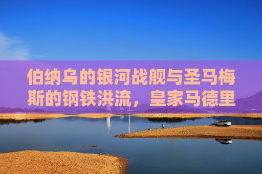 伯纳乌的银河战舰与圣马梅斯的钢铁洪流，皇家马德里与毕尔巴鄂竞技的百年西甲宿命