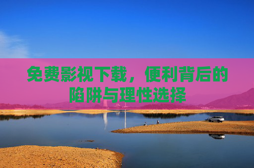 免费影视下载，便利背后的陷阱与理性选择