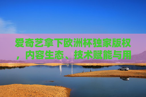 爱奇艺拿下欧洲杯独家版权，内容生态、技术赋能与用户战略的协同胜利