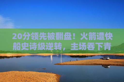 20分领先被翻盘！火箭遭快船史诗级逆转，主场吞下青春苦酒，老将经验压垮青春风暴