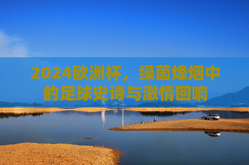 2024欧洲杯，绿茵烽烟中的足球史诗与激情回响