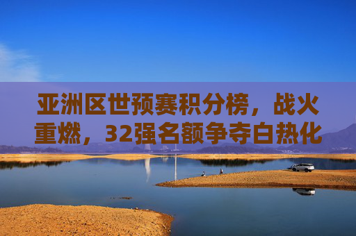 亚洲区世预赛积分榜，战火重燃，32强名额争夺白热化
