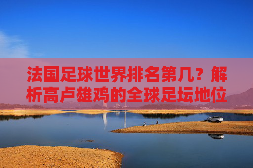 法国足球世界排名第几？解析高卢雄鸡的全球足坛地位