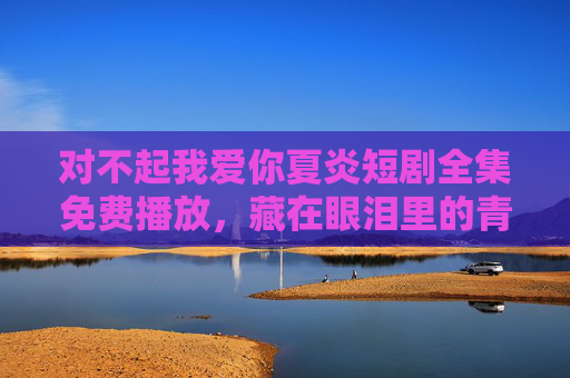 对不起我爱你夏炎短剧全集免费播放，藏在眼泪里的青春遗憾，这一次让我们好好告别