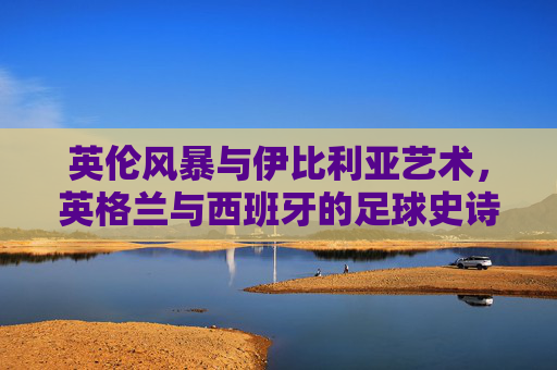 英伦风暴与伊比利亚艺术，英格兰与西班牙的足球史诗