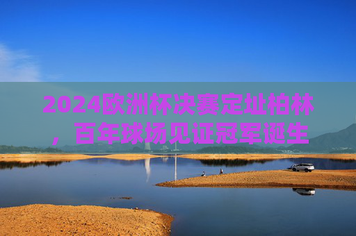 2024欧洲杯决赛定址柏林，百年球场见证冠军诞生