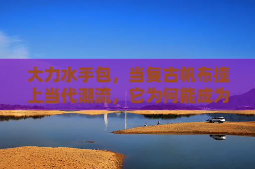 大力水手包，当复古帆布撞上当代潮流，它为何能成为永远的神？