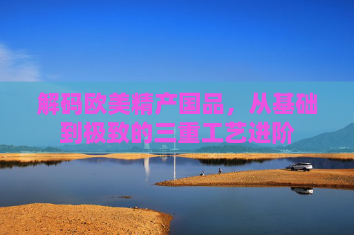 解码欧美精产国品，从基础到极致的三重工艺进阶