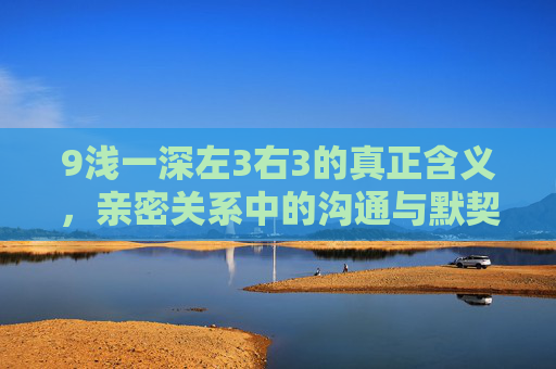 9浅一深左3右3的真正含义，亲密关系中的沟通与默契