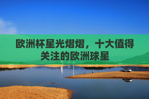 欧洲杯星光熠熠，十大值得关注的欧洲球星