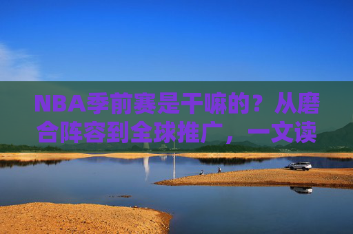 NBA季前赛是干嘛的？从磨合阵容到全球推广，一文读懂其核心价值