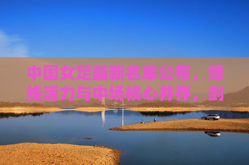 中国女足最新名单公布，锋线活力与中场核心并存，剑指大赛新突破