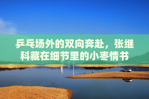 乒乓场外的双向奔赴，张继科藏在细节里的小枣情书