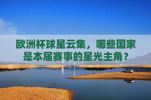欧洲杯球星云集,哪些国家是本届赛事的星光主角? 欧洲杯球星云集,哪些国家是本届赛事的星光主角?