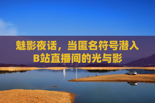 魅影夜话,当匿名符号潜入B站直播间的光与影 魅影夜话,当匿名符号潜入B站直播间的光与影
