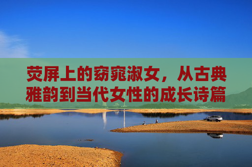 荧屏上的窈窕淑女，从古典雅韵到当代女性的成长诗篇