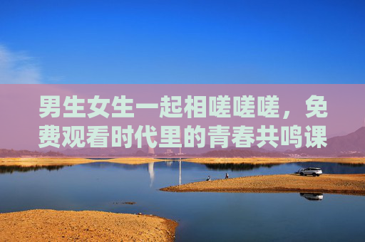 男生女生一起相嗟嗟嗟,免费观看时代里的青春共鸣课 男生女生一起相嗟嗟嗟,免费观看时代里的青春共鸣课