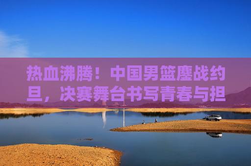 热血沸腾!中国男篮鏖战约旦,决赛舞台书写青春与担当 热血沸腾!中国男篮鏖战约旦,决赛舞台书写青春与担当