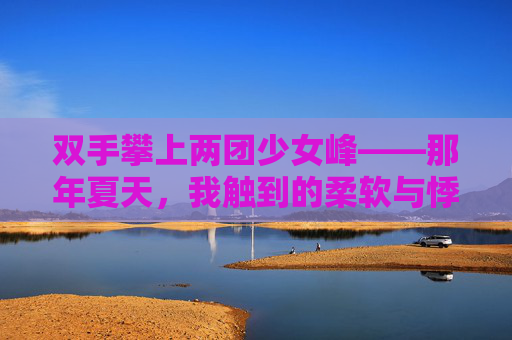 双手攀上两团少女峰——那年夏天，我触到的柔软与悸动