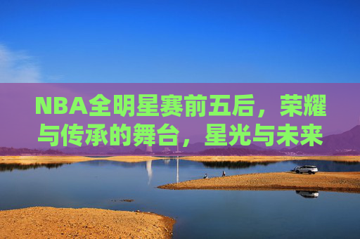 NBA全明星赛前五后,荣耀与传承的舞台,星光与未来的交汇 NBA全明星赛前五后,荣耀与传承的舞台,星光与未来的交汇