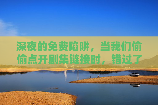 深夜的免费陷阱,当我们偷偷点开剧集链接时,错过了什么? 深夜的免费陷阱,当我们偷偷点开剧集链接时,错过了什么?