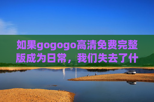如果gogogo高清免费完整版成为日常,我们失去了什么? 如果gogogo高清免费完整版成为日常,我们失去了什么?