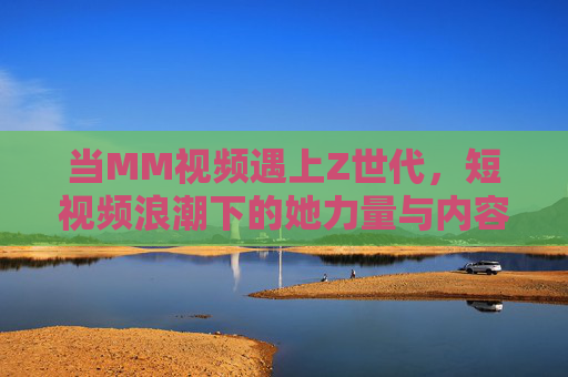 当MM视频遇上Z世代，短视频浪潮下的她力量与内容新生态