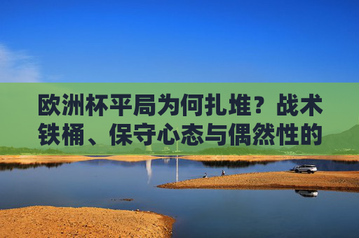 欧洲杯平局为何扎堆?战术铁桶、保守心态与偶然性的多重博弈 欧洲杯平局为何扎堆?战术铁桶、保守心态与偶然性的多重博弈