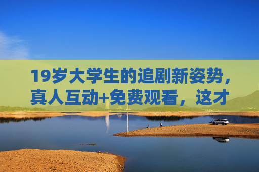 19岁大学生的追剧新姿势,真人互动+免费观看,这才是青春的正确打开方式? 19岁大学生的追剧新姿势,真人互动+免费观看,这才是青春的正确打开方式?