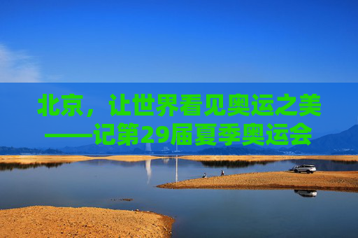 北京,让世界看见奥运之美——记第29届夏季奥运会的永恒记忆 北京,让世界看见奥运之美——记第29届夏季奥运会的永恒记忆