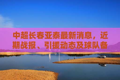 中超长春亚泰最新消息,近期战报、引援动态及球队备战情况 中超长春亚泰最新消息,近期战报、引援动态及球队备战情况