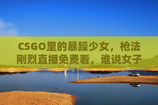 CSGO里的暴躁少女,枪法刚烈直播免费看,谁说女子不如男? CSGO里的暴躁少女,枪法刚烈直播免费看,谁说女子不如男?