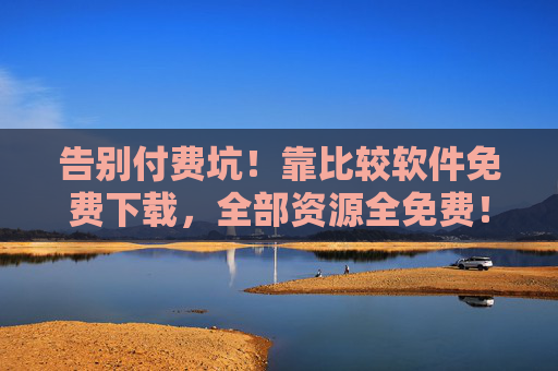 告别付费坑！靠比较软件免费下载，全部资源全免费！