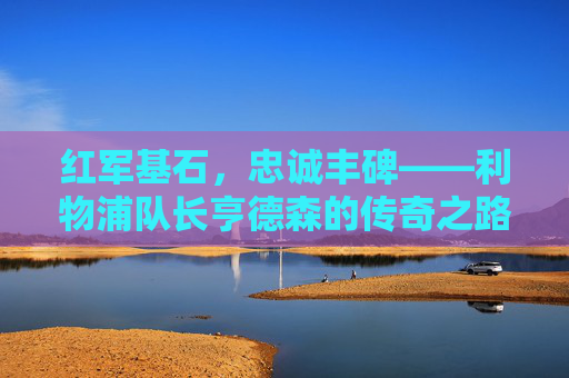 红军基石，忠诚丰碑——利物浦队长亨德森的传奇之路