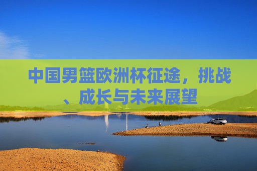 中国男篮欧洲杯征途,挑战、成长与未来展望 中国男篮欧洲杯征途,挑战、成长与未来展望