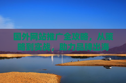国外网站推广全攻略,从策略到实战,助力品牌出海 国外网站推广全攻略,从策略到实战,助力品牌出海