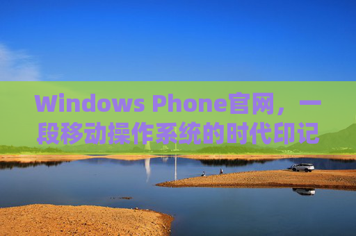 Windows Phone官网,一段移动操作系统的时代印记与记忆载体 Windows Phone官网,一段移动操作系统的时代印记与记忆载体