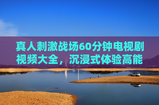 真人刺激战场60分钟电视剧视频大全,沉浸式体验高能对决,热血战斗全收录 真人刺激战场60分钟电视剧视频大全,沉浸式体验高能对决,热血战斗全收录