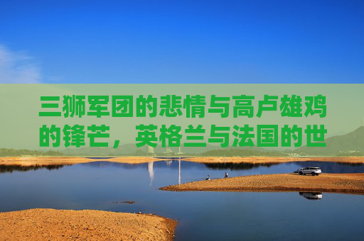 三狮军团的悲情与高卢雄鸡的锋芒,英格兰与法国的世界杯宿命对决 三狮军团的悲情与高卢雄鸡的锋芒,英格兰与法国的世界杯宿命对决