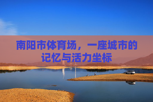 南阳市体育场,一座城市的记忆与活力坐标 南阳市体育场,一座城市的记忆与活力坐标