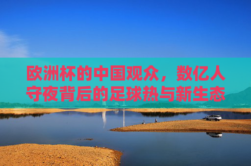 欧洲杯的中国观众,数亿人守夜背后的足球热与新生态 欧洲杯的中国观众,数亿人守夜背后的足球热与新生态