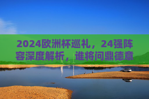 2024欧洲杯巡礼,24强阵容深度解析,谁将问鼎德意志? 2024欧洲杯巡礼,24强阵容深度解析,谁将问鼎德意志?