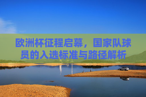 欧洲杯征程启幕,国家队球员的入选标准与路径解析 欧洲杯征程启幕,国家队球员的入选标准与路径解析