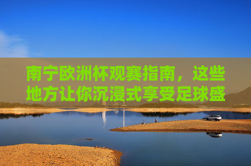 南宁欧洲杯观赛指南,这些地方让你沉浸式享受足球盛宴 南宁欧洲杯观赛指南,这些地方让你沉浸式享受足球盛宴