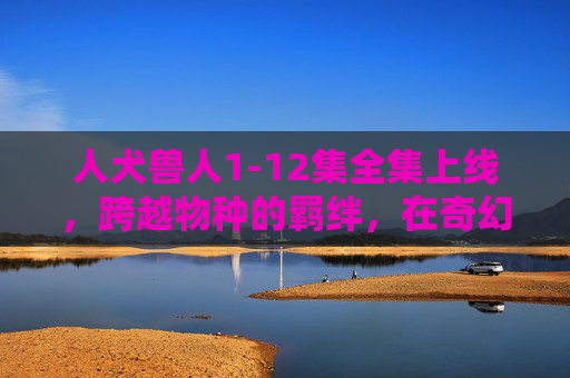 人犬兽人1-12集全集上线,跨越物种的羁绊,在奇幻世界中照见真实人性 人犬兽人1-12集全集上线,跨越物种的羁绊,在奇幻世界中照见真实人性